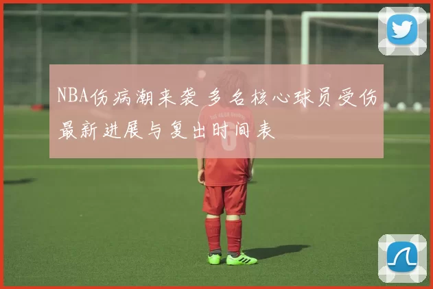 NBA伤病潮来袭 多名核心球员受伤最新进展与复出时间表