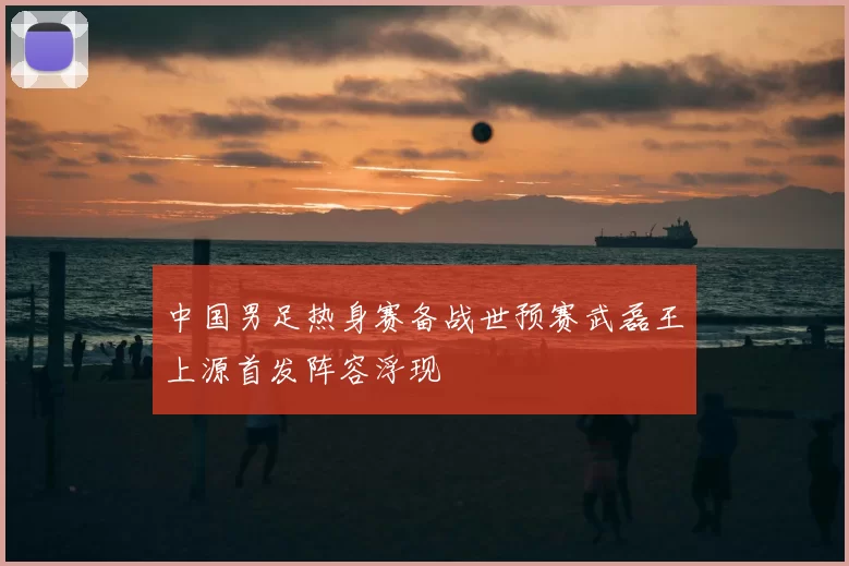 中国男足热身赛备战世预赛武磊王上源首发阵容浮现