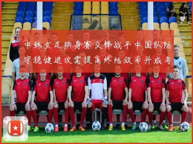 中韩女足热身赛交锋战平中国队防守稳健进攻需提高终结效率并成考察重点