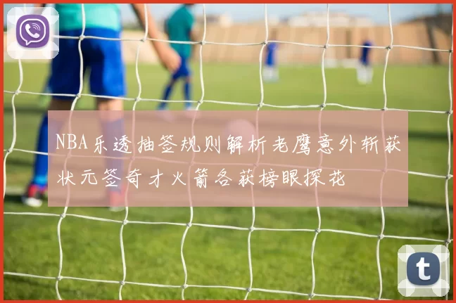 NBA乐透抽签规则解析老鹰意外斩获状元签奇才火箭各获榜眼探花