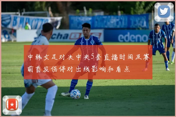 中韩女足对决中央5套直播时间及赛前首发伤停对出线影响和看点
