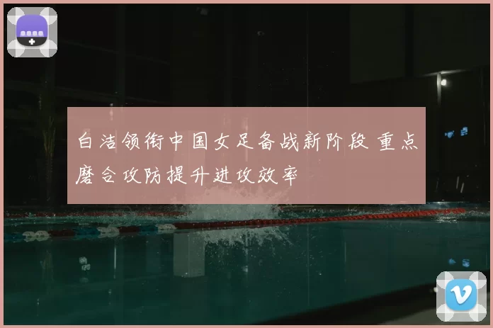 白洁领衔中国女足备战新阶段 重点磨合攻防提升进攻效率