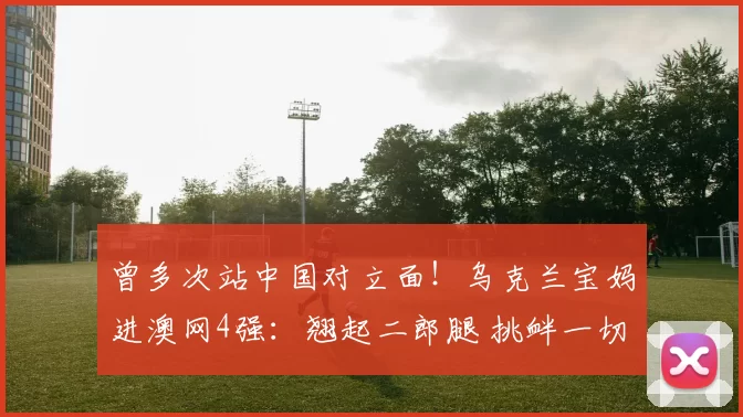 曾多次站中国对立面！乌克兰宝妈进澳网4强：翘起二郎腿 挑衅一切