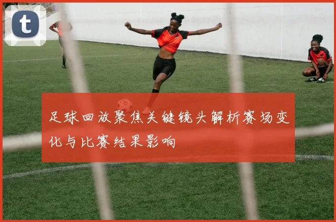 足球回放聚焦关键镜头解析赛场变化与比赛结果影响