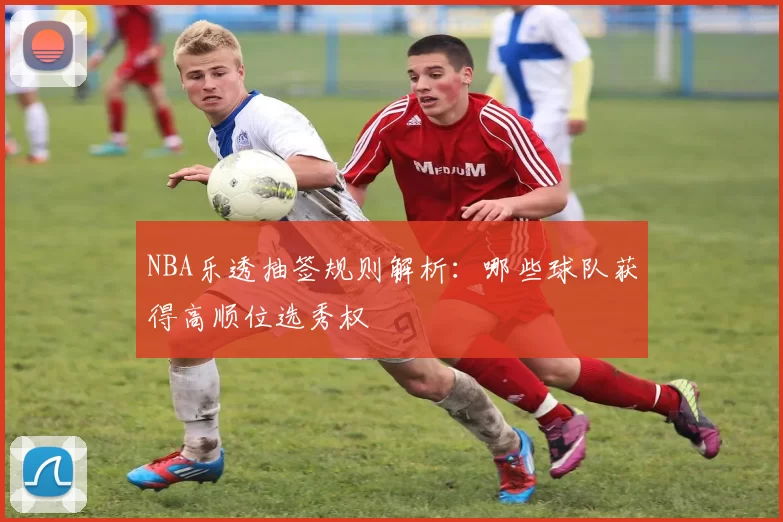 NBA乐透抽签规则解析:哪些球队获得高顺位选秀权