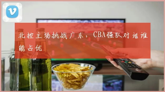 北控主场挑战广东，CBA强队对话谁能占优