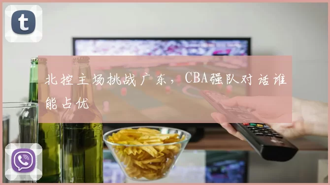 北控主场挑战广东，CBA强队对话谁能占优