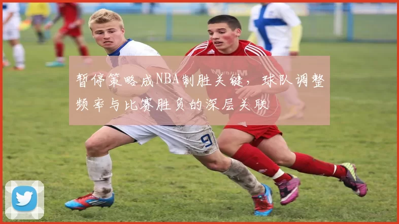 暂停策略成NBA制胜关键，球队调整频率与比赛胜负的深层关联