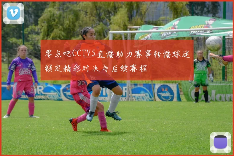零点吧CCTV5直播助力赛事转播球迷锁定精彩对决与后续赛程
