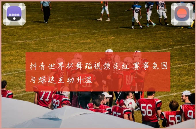 抖音世界杯舞蹈视频走红 赛事氛围与球迷互动升温
