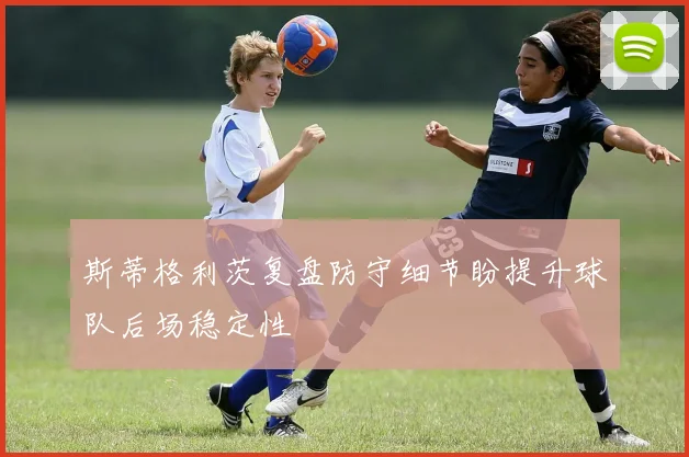 斯蒂格利茨复盘防守细节盼提升球队后场稳定性