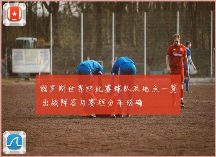 俄罗斯世界杯比赛球队及地点一览 出战阵容与赛程分布明确
