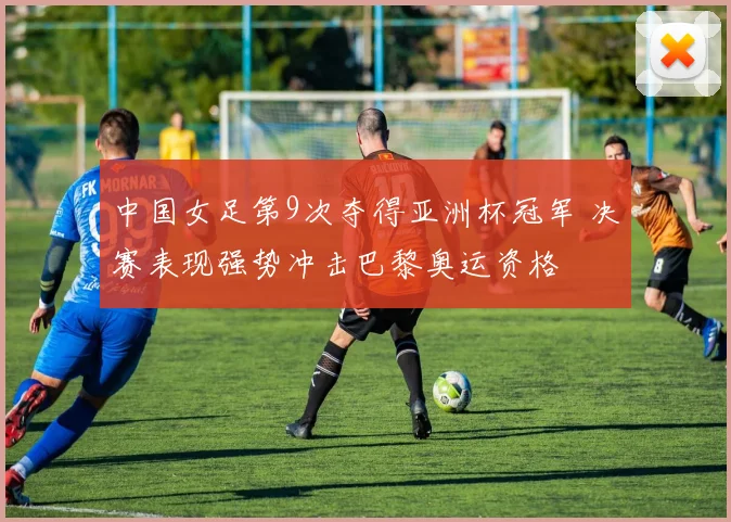 中国女足第9次夺得亚洲杯冠军 决赛表现强势冲击巴黎奥运资格