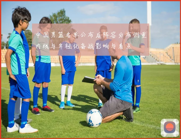 中国男篮名单公布后阵容分布侧重内线与年轻化备战影响与看点